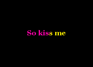 So kiss me