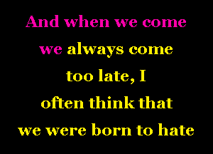 And when we come
we always come
too late, I
often think that

we were born to hate