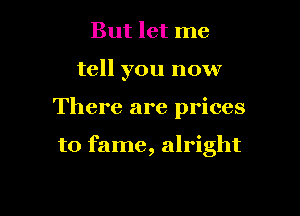 But let me
tell you now

There are prices

to fame, alright