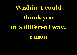 Wishin' I could

thank you

in a different way,

c'mon