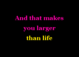 And that makes

you larger
than life