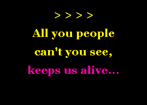 )

All you people

can't you see,

keeps us alive...