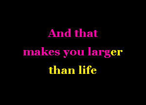 And that

makes you larger
than life