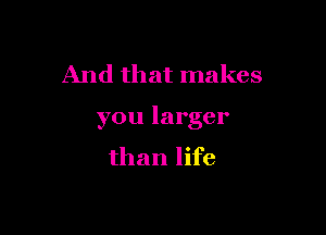 And that makes

you larger
than life