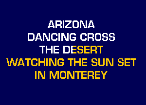 ARIZONA
DANCING CROSS
THE DESERT
WATCHING THE SUN SET
IN MONTEREY