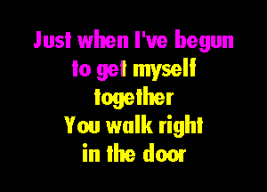 Just when I've begun
lo get myself

together
You walk right
in the dam