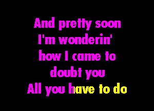 And pretty soon
I'm wonderin'

how I came to
doubt you
All you have to do