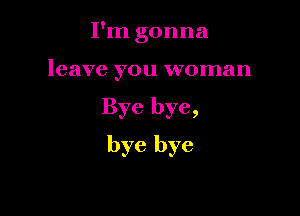 I'm gonna

leave you woman

Bye bye,

bye bye