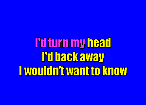 I'll turn my head

I'll DECK awau
I WDUIIIII'I want to KNOW