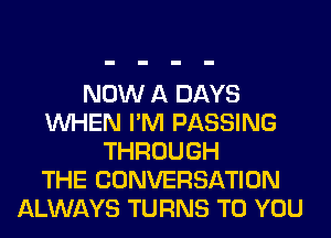 NOW A DAYS
WHEN I'M PASSING
THROUGH
THE CONVERSATION
ALWAYS TURNS TO YOU