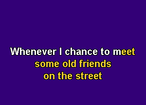 Whenever I chance to meet

some old friends
on the street