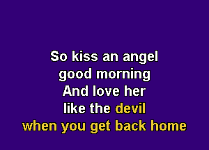 So kiss an angel
good morning

And love her
like the devil
when you get back home
