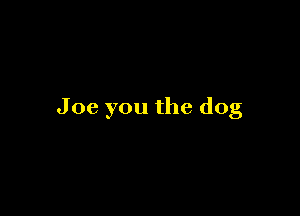 Joe you the dog