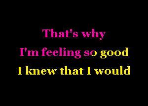 That's why

I'm feeling so good
I knew that I would