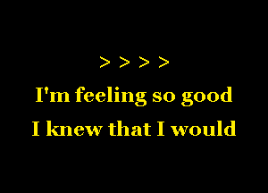 )))

I'm feeling so good
I knew that I would