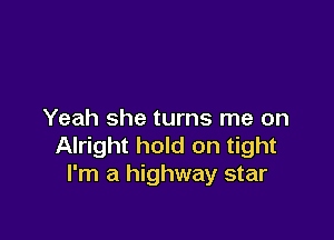 Yeah she turns me on

Alright hold on tight
I'm a highway star