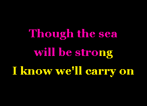 Though the sea

will be strong

I know we'll carry on