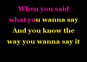 When you said
what you wanna say
And you know the

way you wanna say it