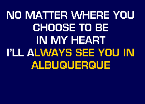 NO MATTER WHERE YOU
CHOOSE TO BE
IN MY HEART
I'LL ALWAYS SEE YOU IN
ALBUQUERQUE