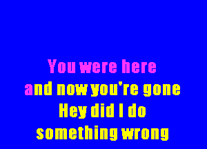You were here

and nnmmu're gone
Hen Hill I do
something wrong