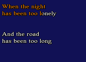 TWhen the night
has been too lonely

And the road
has been too long