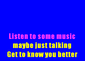 listen to some music
maybe iust talking
Get to hnownou better