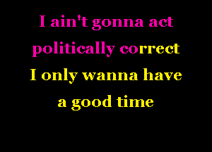 Iahftgonnaact
politically correct
I only wanna have

a good time