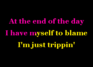 At the end of the day
I have myself to blame

I'mjust trippin'