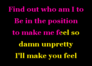 Find out who am I to
Be in the position
to make me feel so
damn unpretty

I'll make you feel
