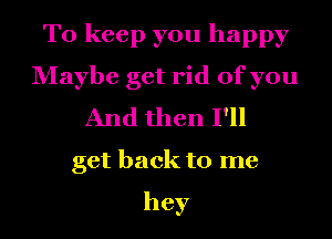 To keep you happy
Maybe get rid of you
And then I'll
get back to me

hey
