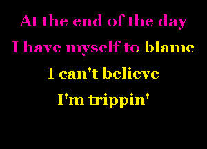 At the end of the day
I have myself to blame
I can't believe

I'm trippin'