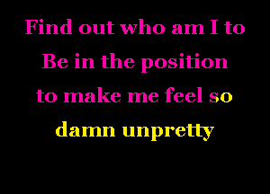 Find out who am I to
Be in the position
to make me feel so

damn unpretty