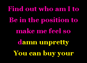Find out who am I to
Be in the position to
make me feel so
damn unpretty

You can buy your