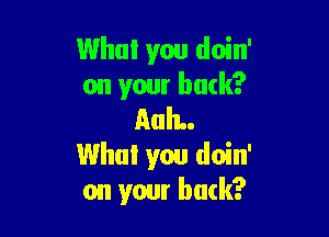 Who! you doin'
on your back?

AuIL.
Who! you doin'
on your buck?