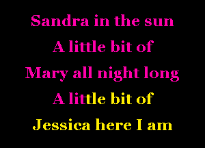 Sandra in the sun
A little bit of
Mary all night long
A little bit of

Jessica here I am