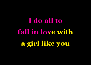 I do all to

fall in love With

a girl like you