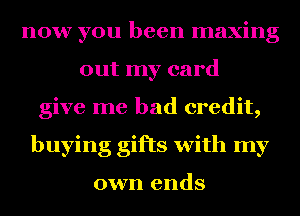 now you been maxing
out my card
give me bad credit,
buying gifts with my

own ends