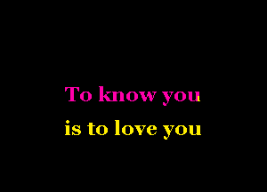 To know you

is to love you