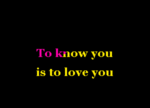 To know you

is to love you