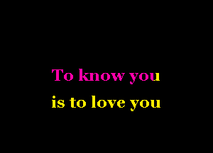 To know you

is to love you