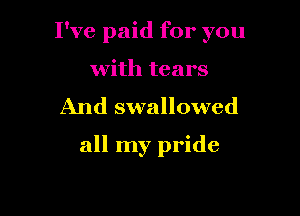 I've paid for you

with tears
And swallowed

all my pride