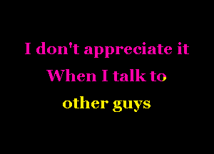 I don't appreciate it
When I talk to

other guys