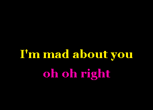 I'm mad about you

oh oh right