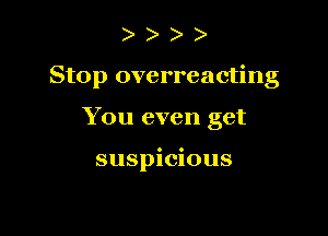 Stop overreacting

You even get

suspicious