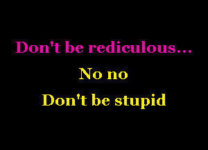 Don't be rediculous...

No no

Don't be stupid