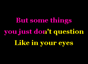 But some things
youjust don't question

Like in your eyes