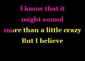 I know that it
might sound

more than a little crazy

But I believe