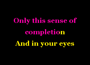 Only this sense of

completion

And in your eyes