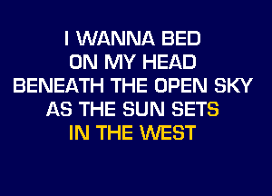 I WANNA BED
ON MY HEAD
BENEATH THE OPEN SKY
AS THE SUN SETS
IN THE WEST