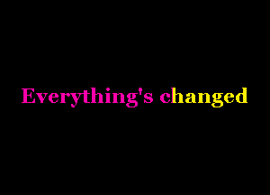 Everything's changed